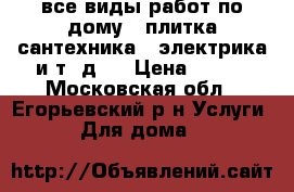 все виды работ по дому , плитка сантехника , электрика и т. д . › Цена ­ 500 - Московская обл., Егорьевский р-н Услуги » Для дома   